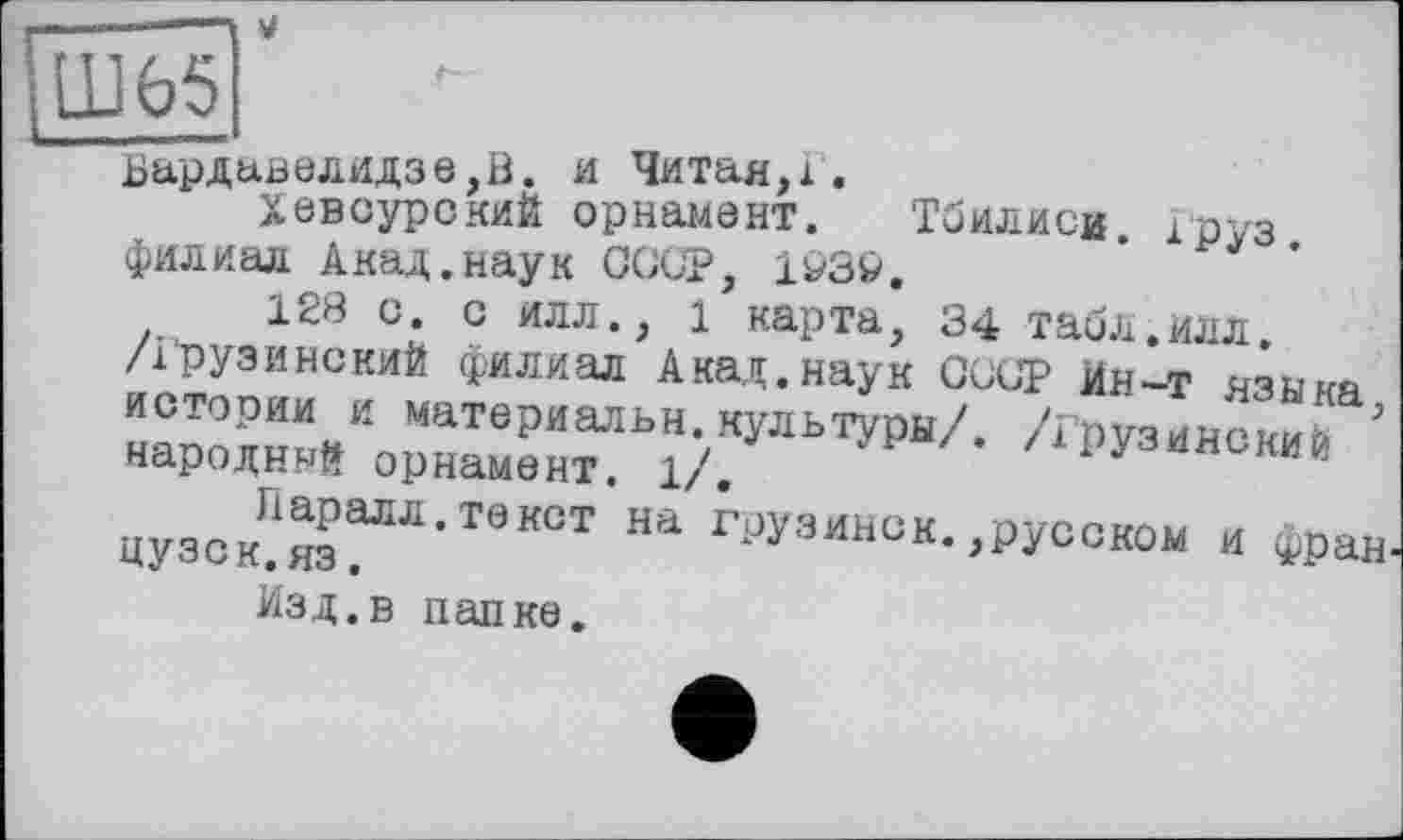 ﻿м
Ш65
Вардавелидзе,В. и Читая,і.
ХевсурокиЙ орнамент. Тбилиси, Груз, филиал А над. наук СССР, 1І/3&.
128 с. с илл., 1 карта, 34 табл.илл. /Грузинский филиал Акад.наук СССР Ин-т языка истории и материальн.культуры/. /Грузинский ’ народный орнамент. 1/.
цуз=к?яаГЯ-ТвК0Т На груаинок- .русской и Фран
Изд.в папке.